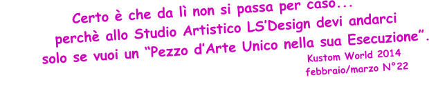 Certo  che da l non si passa per caso...     perch allo Studio Artistico LSDesign devi andarci        solo se vuoi un Pezzo dArte Unico nella sua Esecuzione.                                                                  Kustom World 2014                                                                   febbraio/marzo N22